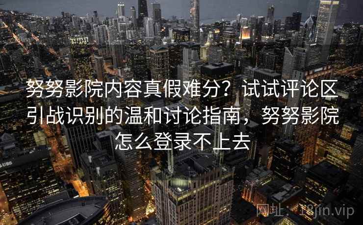 努努影院内容真假难分？试试评论区引战识别的温和讨论指南，努努影院怎么登录不上去