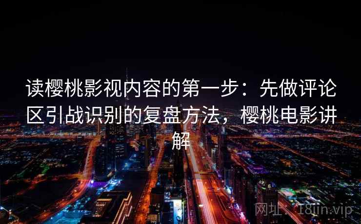 读樱桃影视内容的第一步：先做评论区引战识别的复盘方法，樱桃电影讲解