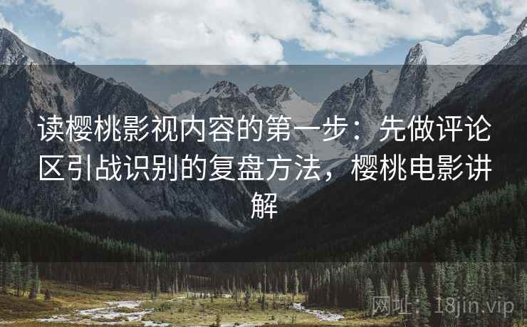 读樱桃影视内容的第一步：先做评论区引战识别的复盘方法，樱桃电影讲解
