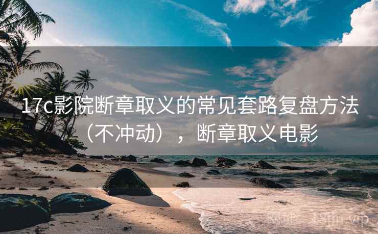 17c影院断章取义的常见套路复盘方法（不冲动），断章取义电影