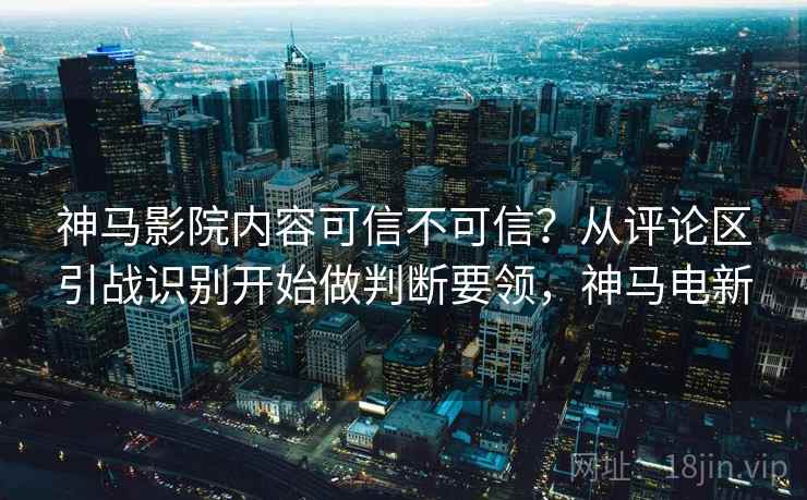 神马影院内容可信不可信？从评论区引战识别开始做判断要领，神马电新