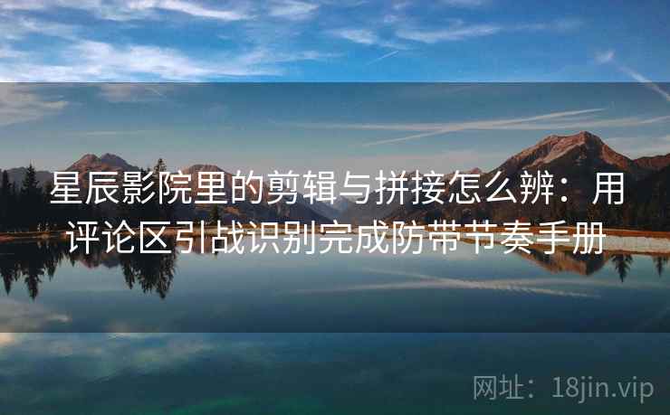 星辰影院里的剪辑与拼接怎么辨：用评论区引战识别完成防带节奏手册