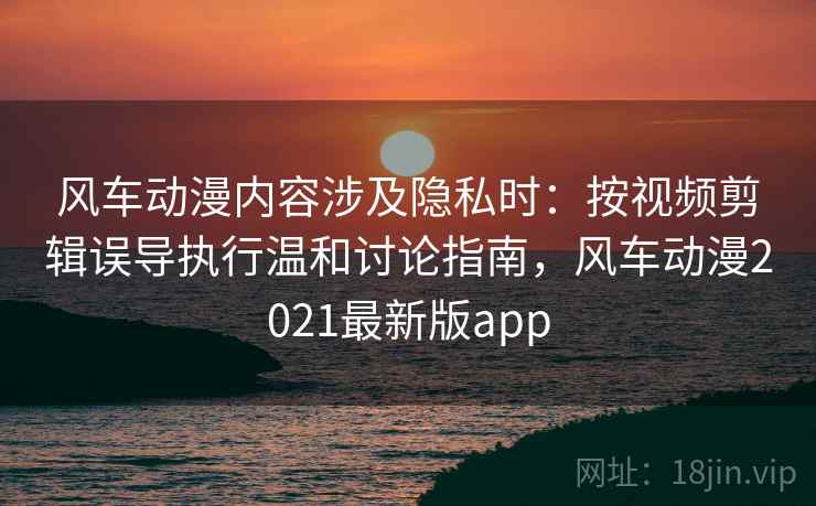 风车动漫内容涉及隐私时：按视频剪辑误导执行温和讨论指南，风车动漫2021最新版app
