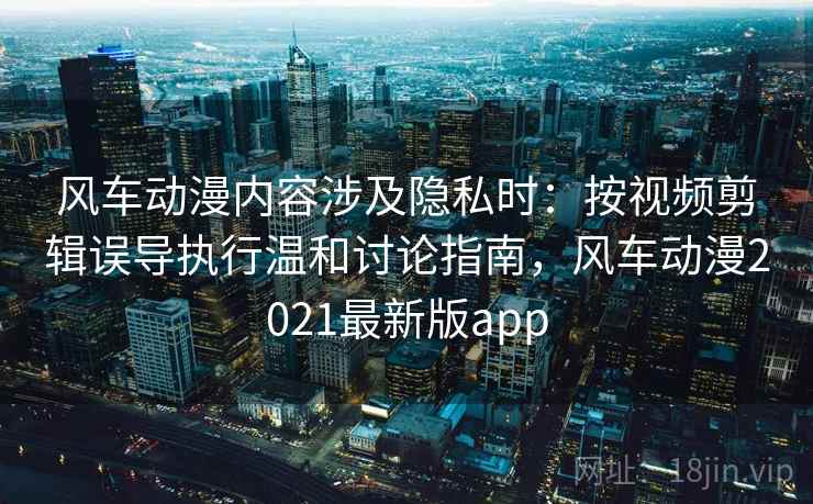 风车动漫内容涉及隐私时：按视频剪辑误导执行温和讨论指南，风车动漫2021最新版app