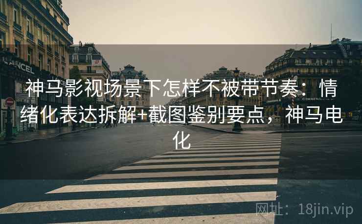 神马影视场景下怎样不被带节奏：情绪化表达拆解+截图鉴别要点，神马电化