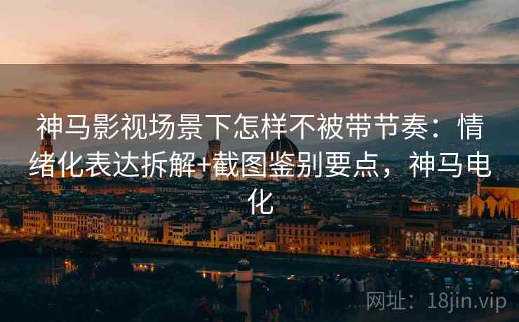神马影视场景下怎样不被带节奏：情绪化表达拆解+截图鉴别要点，神马电化