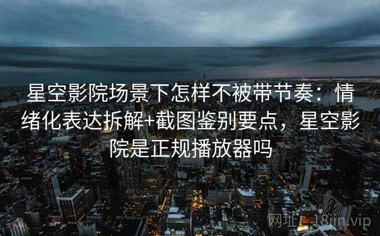 星空影院场景下怎样不被带节奏：情绪化表达拆解+截图鉴别要点，星空影院是正规播放器吗