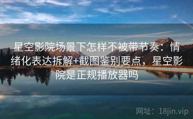 星空影院场景下怎样不被带节奏：情绪化表达拆解+截图鉴别要点，星空影院是正规播放器吗