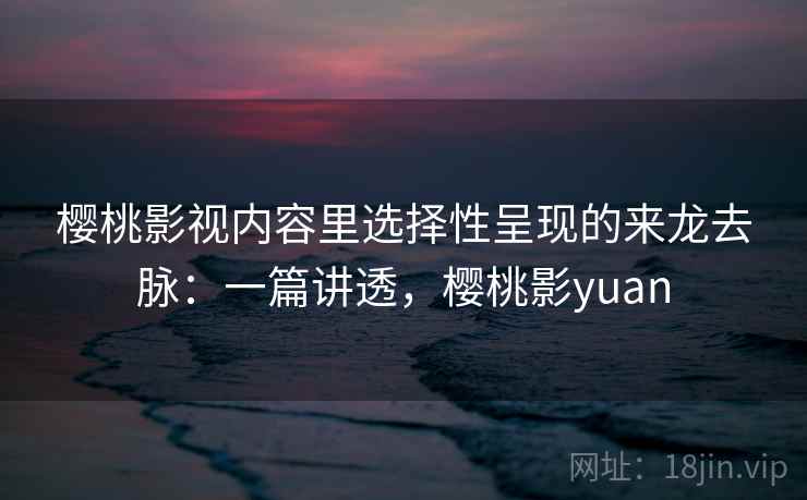樱桃影视内容里选择性呈现的来龙去脉：一篇讲透，樱桃影yuan