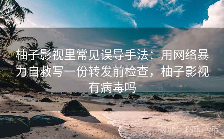 柚子影视里常见误导手法：用网络暴力自救写一份转发前检查，柚子影视有病毒吗