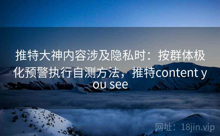 推特大神内容涉及隐私时：按群体极化预警执行自测方法，推特content you see