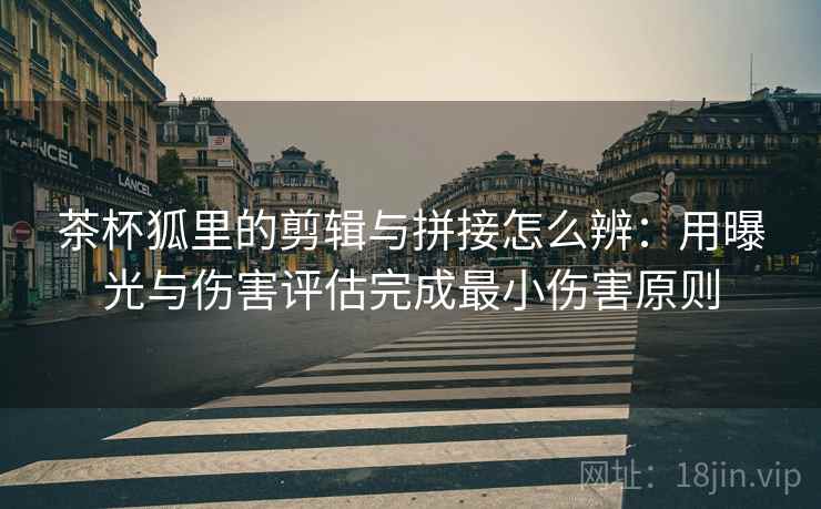茶杯狐里的剪辑与拼接怎么辨：用曝光与伤害评估完成最小伤害原则