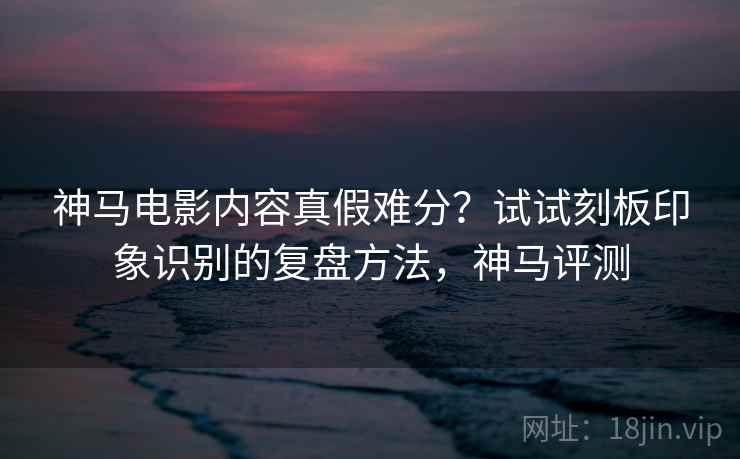 神马电影内容真假难分?试试刻板印象识别的复盘方法,神马评测 神马电影内容真假难分?试试刻板印象识别的复盘方法,神马评测