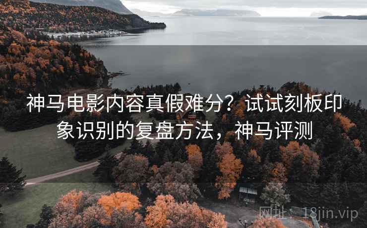 神马电影内容真假难分？试试刻板印象识别的复盘方法，神马评测