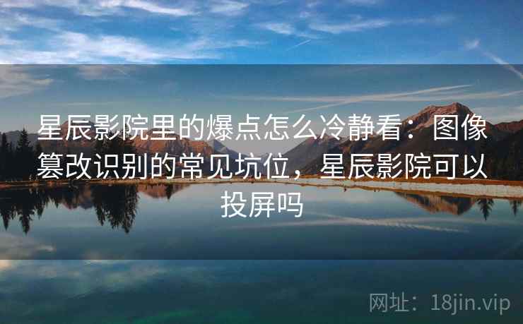星辰影院里的爆点怎么冷静看:图像篡改识别的常见坑位,星辰影院可以投屏吗 星辰影院里的爆点怎么冷静看:图像篡改识别的常见坑位,星辰影院可以投屏吗