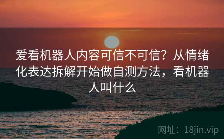 爱看机器人内容可信不可信?从情绪化表达拆解开始做自测方法,看机器人叫什么 爱看机器人内容可信不可信?从情绪化表达拆解开始做自测方法,看机器人叫什么
