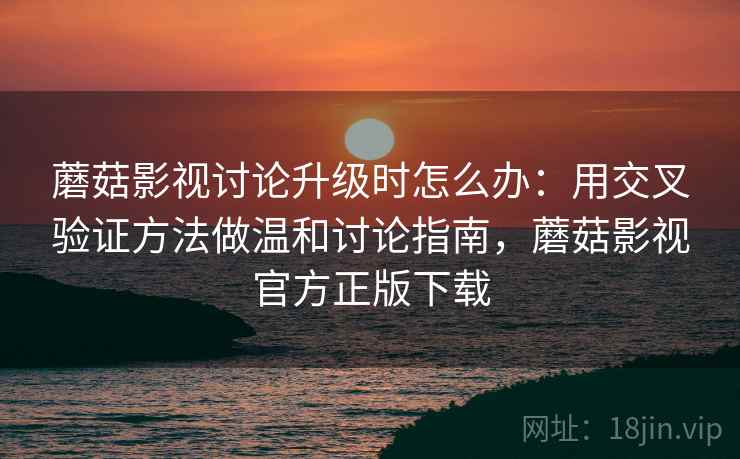蘑菇影视讨论升级时怎么办：用交叉验证方法做温和讨论指南，蘑菇影视官方正版下载