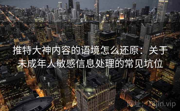 推特大神内容的语境怎么还原:关于未成年人敏感信息处理的常见坑位 推特大神内容的语境怎么还原:关于未成年人敏感信息处理的常见坑位